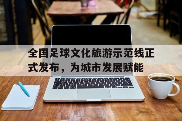 全国足球文化旅游示范线正式发布，为城市发展赋能的简单介绍